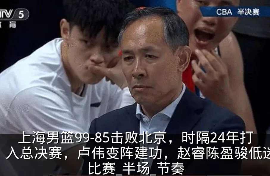 上海男篮99-85击败北京,时隔24年打入总决赛,卢伟变阵建功,赵睿陈盈骏低迷_比赛_半场_节奏