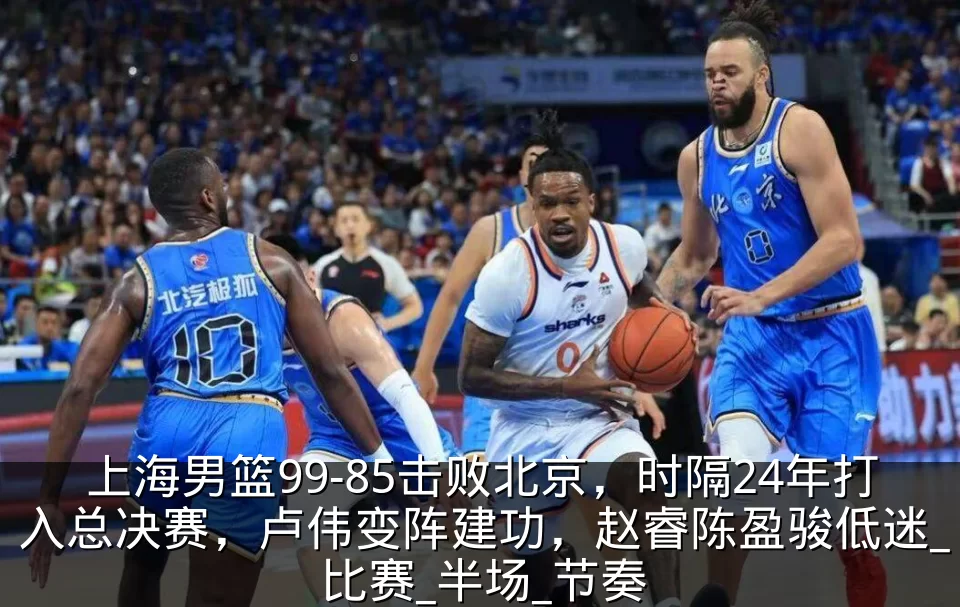 上海男篮99-85击败北京,时隔24年打入总决赛,卢伟变阵建功,赵睿陈盈骏低迷_比赛_半场_节奏