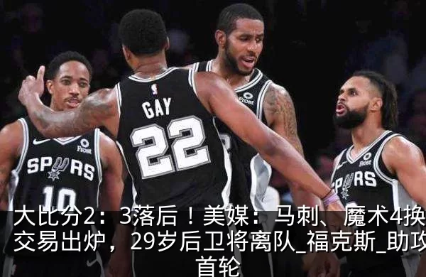 大比分2:3落后!美媒:马刺、魔术4换1交易出炉,29岁后卫将离队_福克斯_助攻_首轮