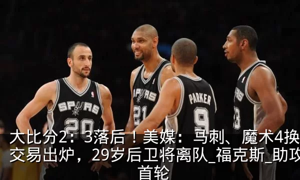 大比分2:3落后!美媒:马刺、魔术4换1交易出炉,29岁后卫将离队_福克斯_助攻_首轮